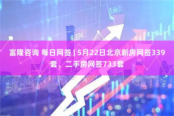 富隆咨询 每日网签 | 5月22日北京新房网签339套、二手房网签733套