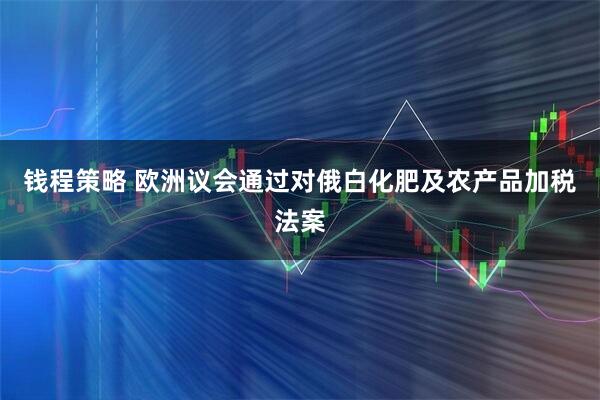 钱程策略 欧洲议会通过对俄白化肥及农产品加税法案