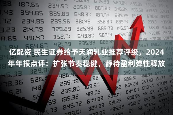 亿配资 民生证券给予天润乳业推荐评级，2024年年报点评：扩张节奏稳健，静待盈利弹性释放