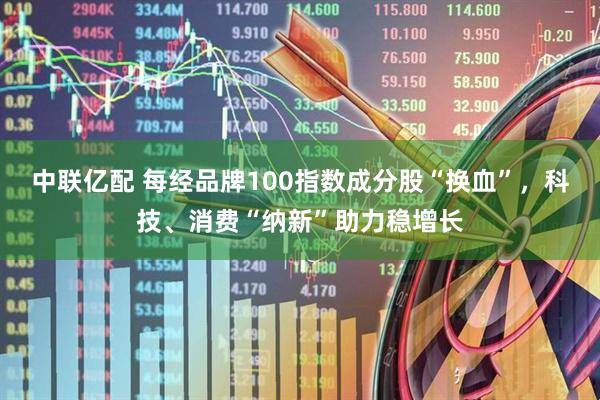 中联亿配 每经品牌100指数成分股“换血”，科技、消费“纳新”助力稳增长