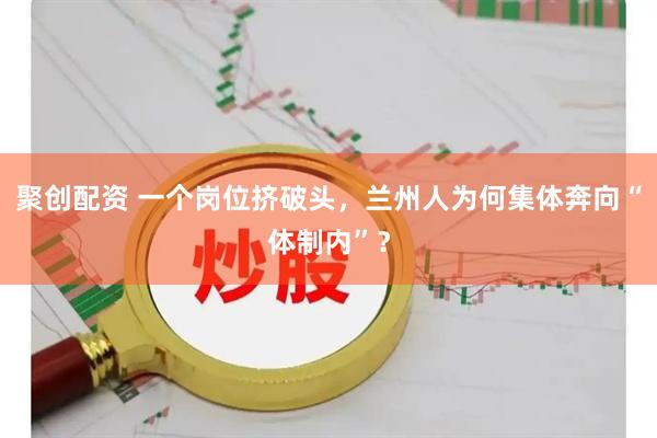 聚创配资 一个岗位挤破头，兰州人为何集体奔向“体制内”？