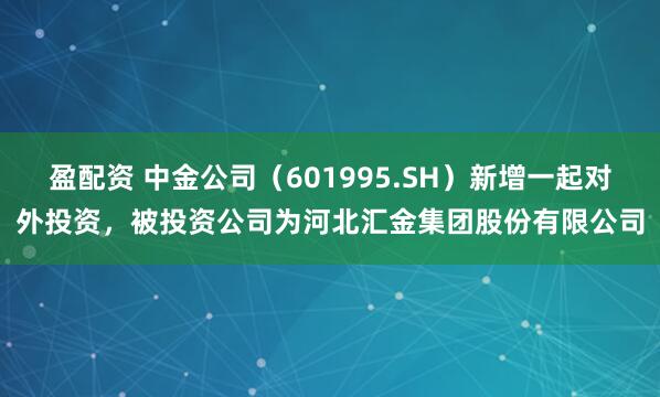 盈配资 中金公司（601995.SH）新增一起对外投资，被投资公司为河北汇金集团股份有限公司