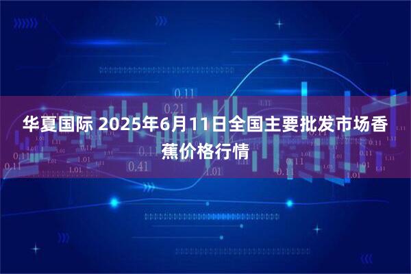华夏国际 2025年6月11日全国主要批发市场香蕉价格行情