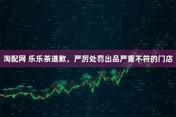 淘配网 乐乐茶道歉，严厉处罚出品严重不符的门店
