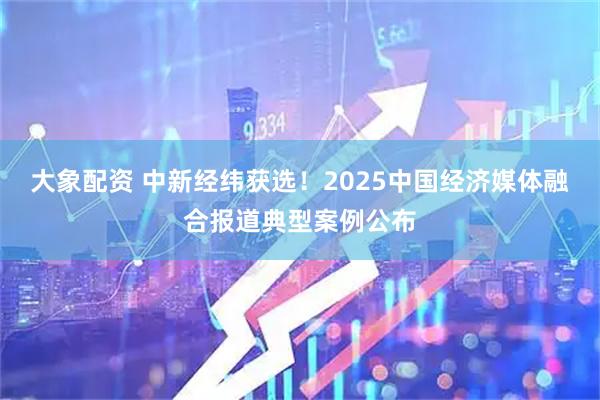 大象配资 中新经纬获选！2025中国经济媒体融合报道典型案例公布