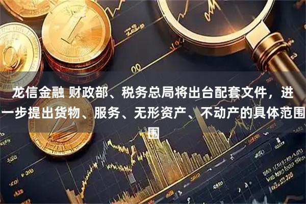 龙信金融 财政部、税务总局将出台配套文件，进一步提出货物、服务、无形资产、不动产的具体范围