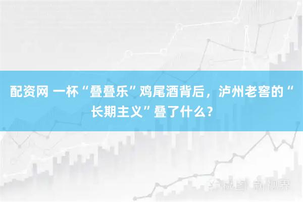 配资网 一杯“叠叠乐”鸡尾酒背后，泸州老窖的“长期主义”叠了什么？