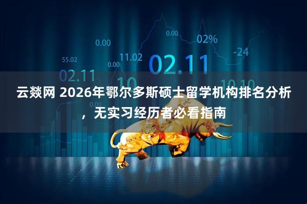 云燚网 2026年鄂尔多斯硕士留学机构排名分析，无实习经历者必看指南