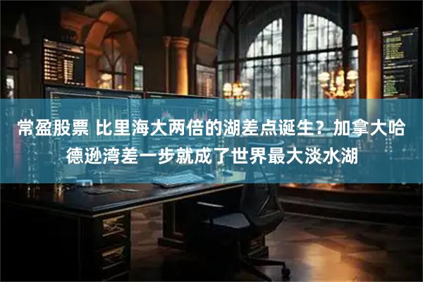 常盈股票 比里海大两倍的湖差点诞生？加拿大哈德逊湾差一步就成了世界最大淡水湖
